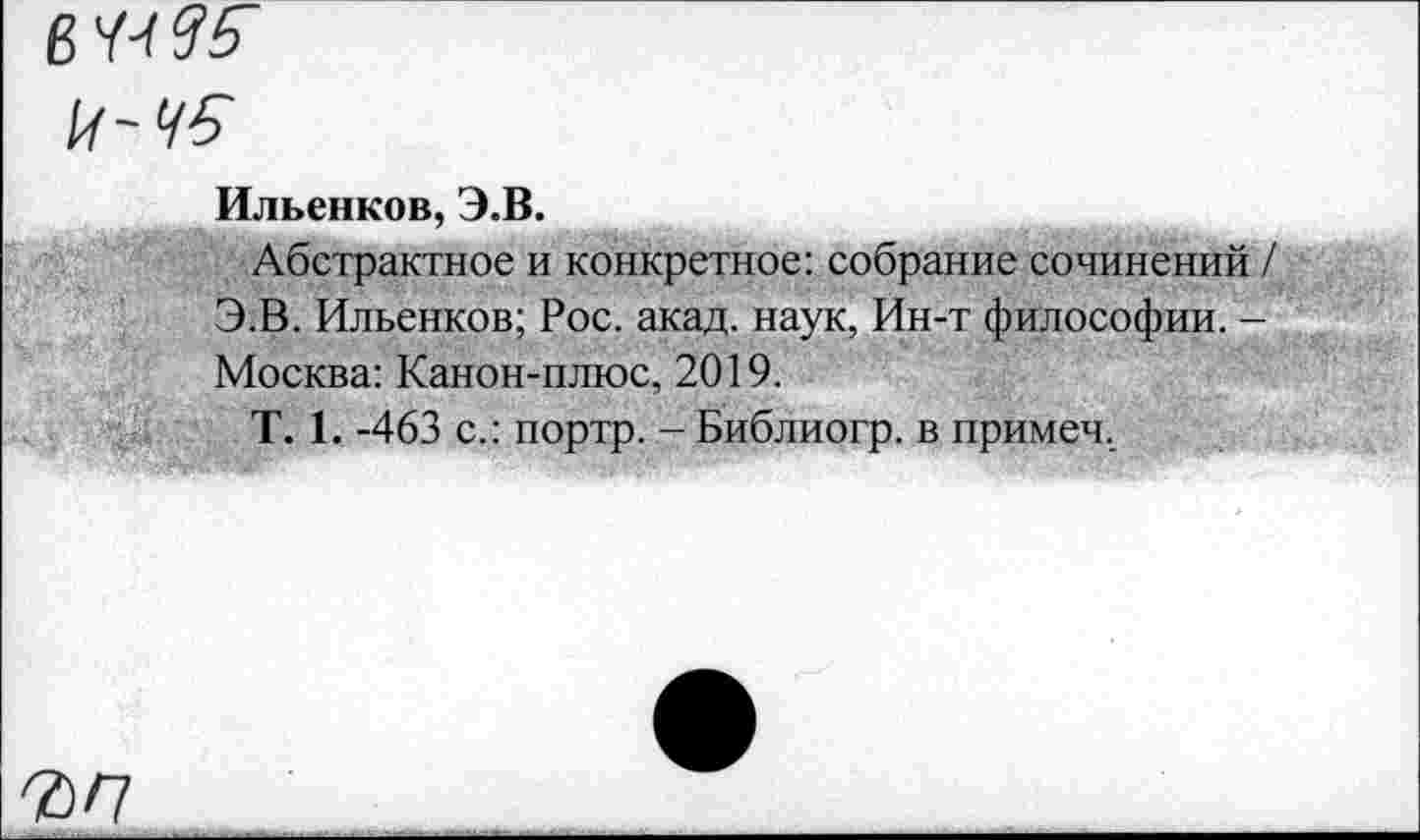 ﻿в 44? 5
14 ~ 45
Ильенков, Э.В.
Абстрактное и конкретное: собрание сочинений / Э.В. Ильенков; Рос. акад, наук, Ин-т философии. -Москва: Канон-плюс, 2019.
Т. 1. -463 с.: портр. - Библиогр. в примеч.
